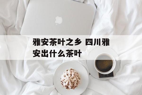 雅安茶叶之乡 四川雅安出什么茶叶-第1张图片-