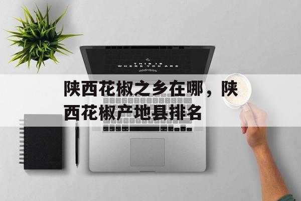 陕西花椒之乡在哪，陕西花椒产地县排名-第1张图片-