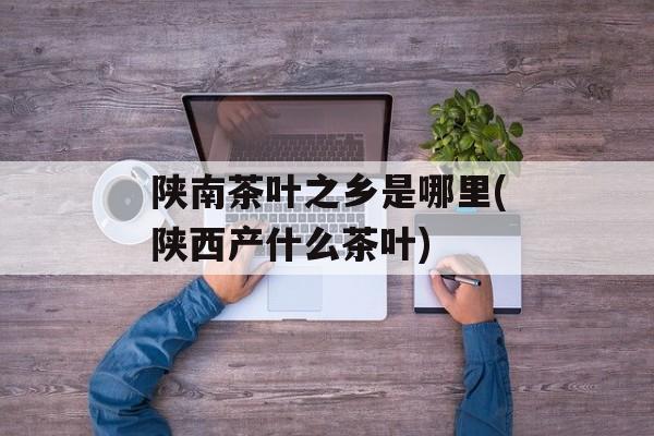 陕南茶叶之乡是哪里(陕西产什么茶叶)-第1张图片-