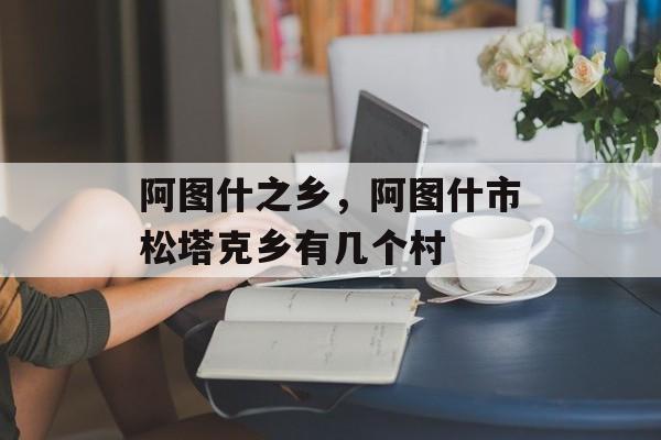 阿图什之乡，阿图什市松塔克乡有几个村-第1张图片-