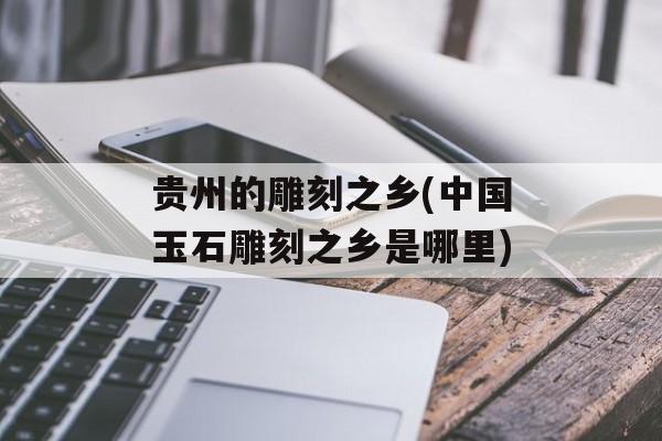 贵州的雕刻之乡(中国玉石雕刻之乡是哪里)-第1张图片-