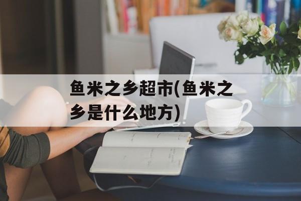 鱼米之乡超市(鱼米之乡是什么地方)-第1张图片-