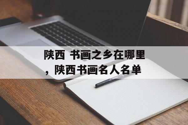 陕西 书画之乡在哪里，陕西书画名人名单-第1张图片-