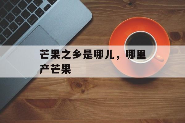 芒果之乡是哪儿，哪里产芒果-第1张图片-