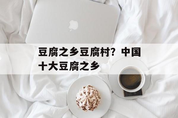豆腐之乡豆腐村？中国十大豆腐之乡-第1张图片-