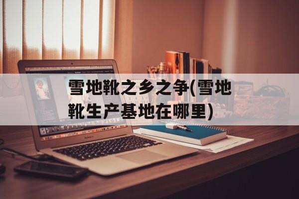 雪地靴之乡之争(雪地靴生产基地在哪里)-第1张图片-