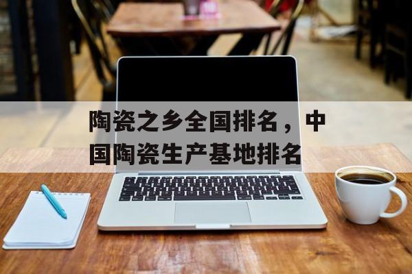 陶瓷之乡全国排名，中国陶瓷生产基地排名-第1张图片-