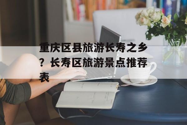 重庆区县旅游长寿之乡？长寿区旅游景点推荐表-第1张图片-