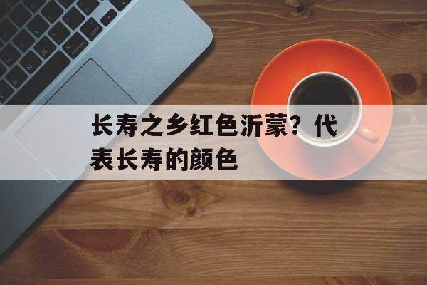 长寿之乡红色沂蒙？代表长寿的颜色-第1张图片-
