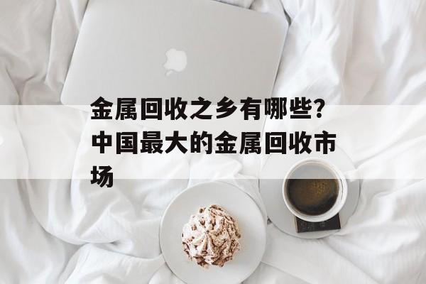 金属回收之乡有哪些？中国最大的金属回收市场-第1张图片-