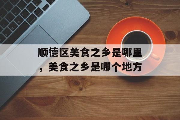 顺德区美食之乡是哪里，美食之乡是哪个地方-第1张图片-