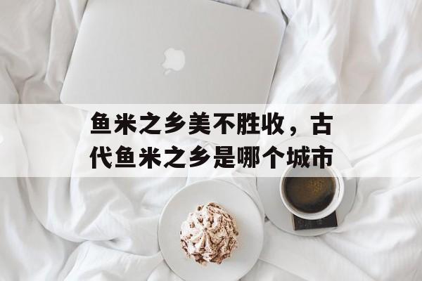 鱼米之乡美不胜收，古代鱼米之乡是哪个城市-第1张图片-