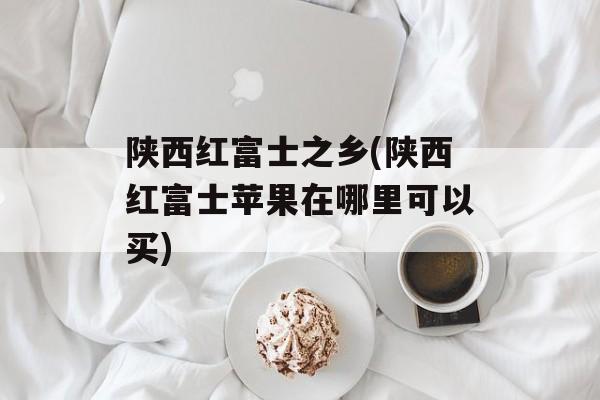 陕西红富士之乡(陕西红富士苹果在哪里可以买)-第1张图片-