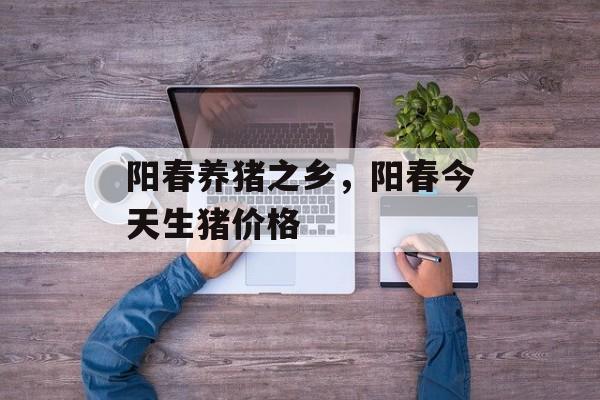 阳春养猪之乡，阳春今天生猪价格-第1张图片-