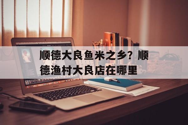 顺德大良鱼米之乡？顺德渔村大良店在哪里-第1张图片-