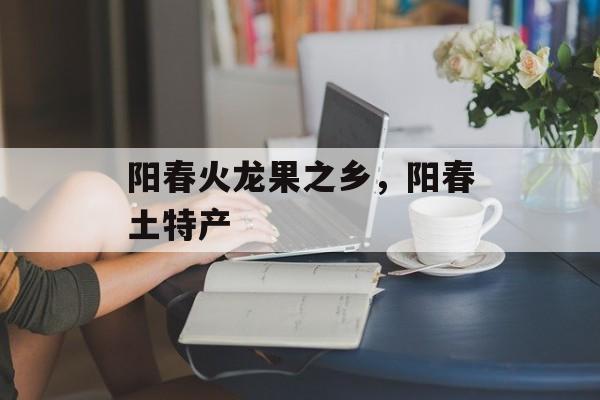 阳春火龙果之乡，阳春土特产-第1张图片-
