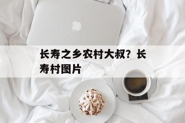 长寿之乡农村大叔？长寿村图片-第1张图片-
