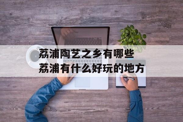 荔浦陶艺之乡有哪些 荔浦有什么好玩的地方-第1张图片-