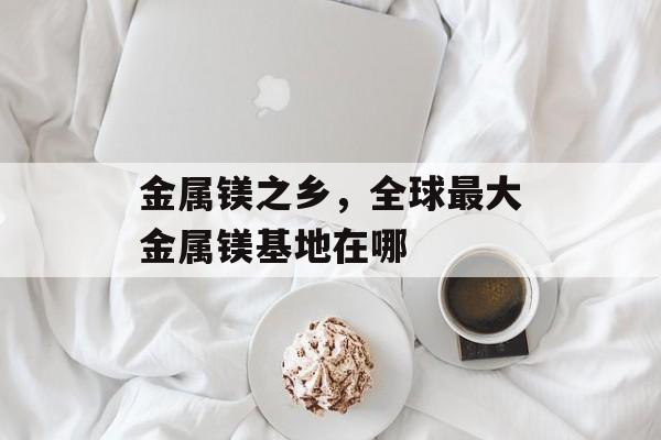 金属镁之乡，全球最大金属镁基地在哪-第1张图片-