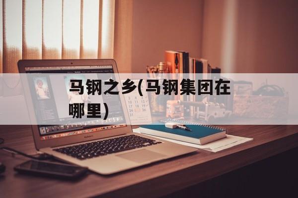 马钢之乡(马钢集团在哪里)-第1张图片-
