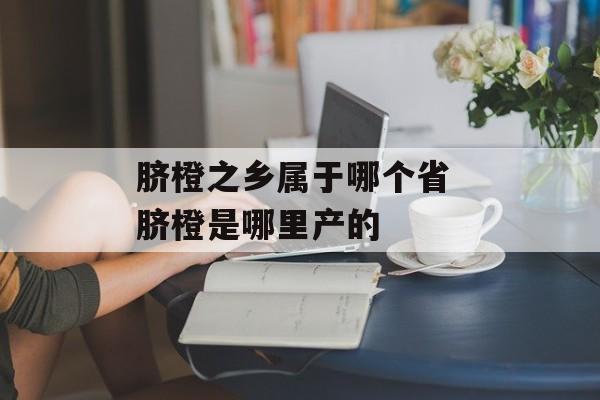 脐橙之乡属于哪个省 脐橙是哪里产的-第1张图片-