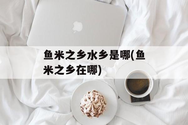 鱼米之乡水乡是哪(鱼米之乡在哪)-第1张图片-