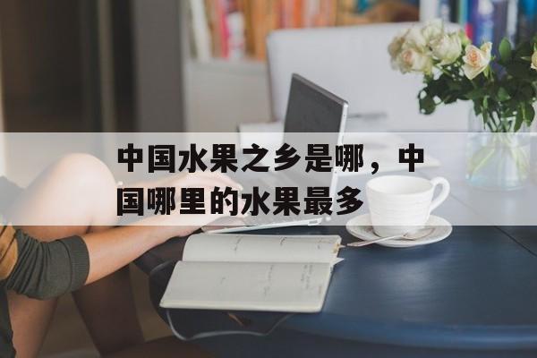 中国水果之乡是哪，中国哪里的水果最多-第1张图片-