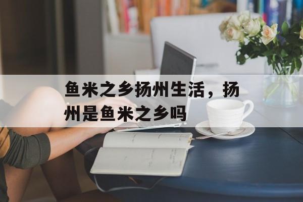 鱼米之乡扬州生活，扬州是鱼米之乡吗-第1张图片-