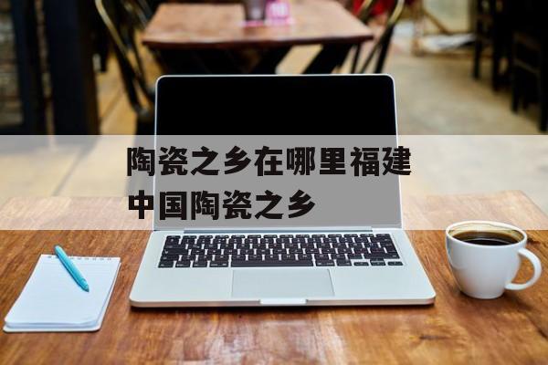 陶瓷之乡在哪里福建 中国陶瓷之乡-第1张图片-