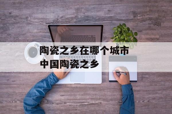 陶瓷之乡在哪个城市 中国陶瓷之乡-第1张图片-