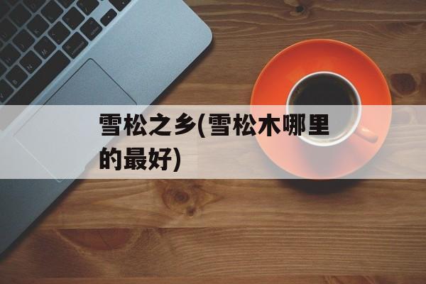 雪松之乡(雪松木哪里的最好)-第1张图片-