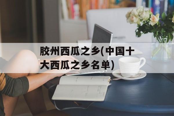 胶州西瓜之乡(中国十大西瓜之乡名单)-第1张图片-