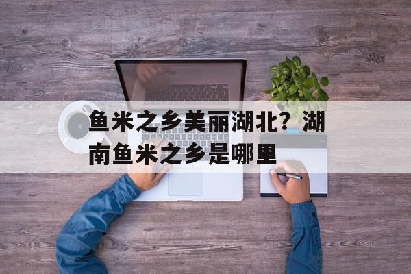 鱼米之乡美丽湖北？湖南鱼米之乡是哪里-第1张图片-