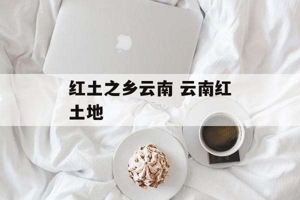 红土之乡云南 云南红土地-第1张图片-