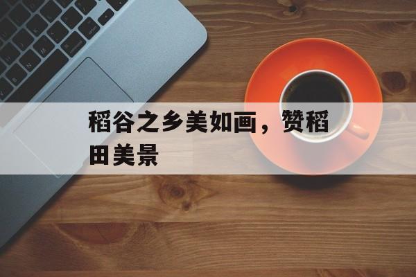 稻谷之乡美如画，赞稻田美景-第1张图片-