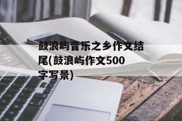 鼓浪屿音乐之乡作文结尾(鼓浪屿作文500字写景)-第1张图片-