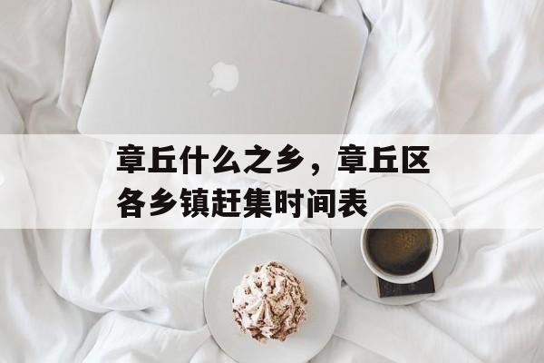 章丘什么之乡，章丘区各乡镇赶集时间表-第1张图片-