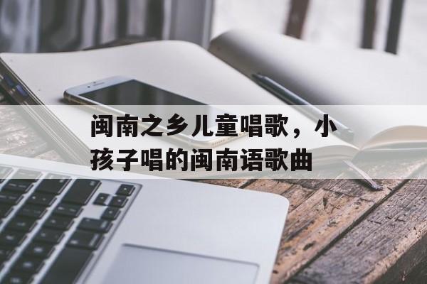 闽南之乡儿童唱歌，小孩子唱的闽南语歌曲-第1张图片-