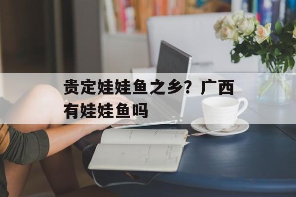 贵定娃娃鱼之乡？广西有娃娃鱼吗-第1张图片-