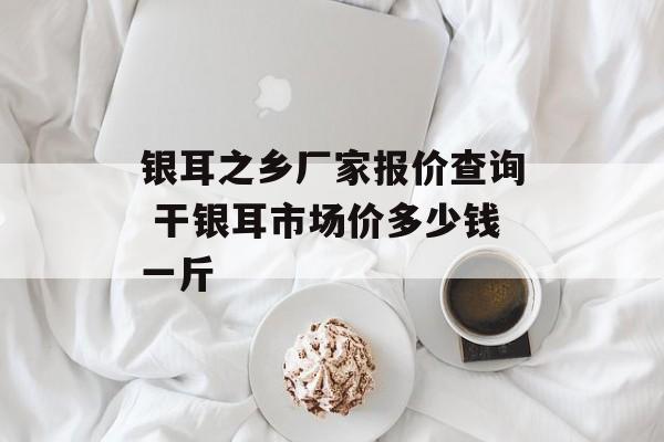 银耳之乡厂家报价查询 干银耳市场价多少钱一斤-第1张图片-