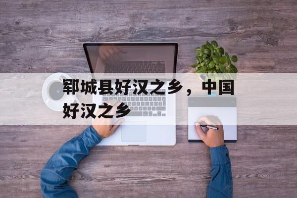 郓城县好汉之乡，中国好汉之乡-第1张图片-