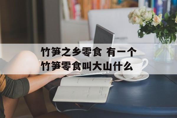 竹笋之乡零食 有一个竹笋零食叫大山什么-第1张图片-
