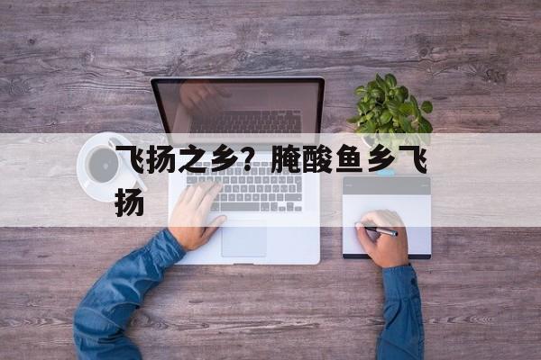 飞扬之乡？腌酸鱼乡飞扬-第1张图片-