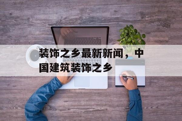 装饰之乡最新新闻，中国建筑装饰之乡-第1张图片-
