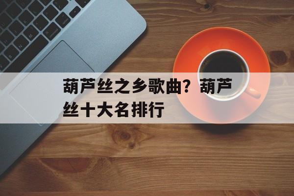 葫芦丝之乡歌曲？葫芦丝十大名排行-第1张图片-