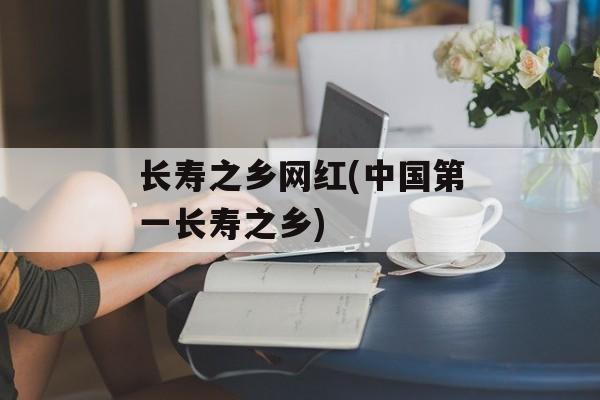 长寿之乡网红(中国第一长寿之乡)-第1张图片-