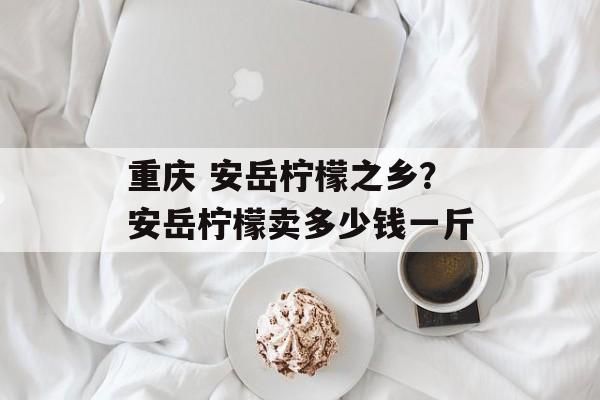 重庆 安岳柠檬之乡？安岳柠檬卖多少钱一斤-第1张图片-