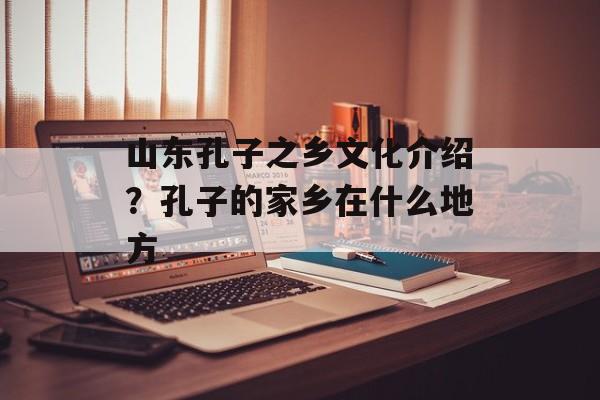山东孔子之乡文化介绍？孔子的家乡在什么地方-第1张图片-