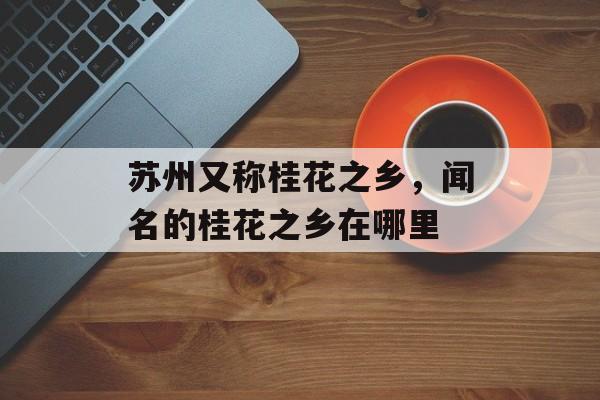 苏州又称桂花之乡，闻名的桂花之乡在哪里-第1张图片-