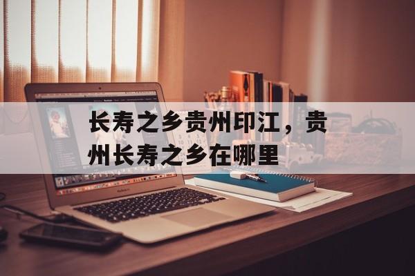 长寿之乡贵州印江，贵州长寿之乡在哪里-第1张图片-